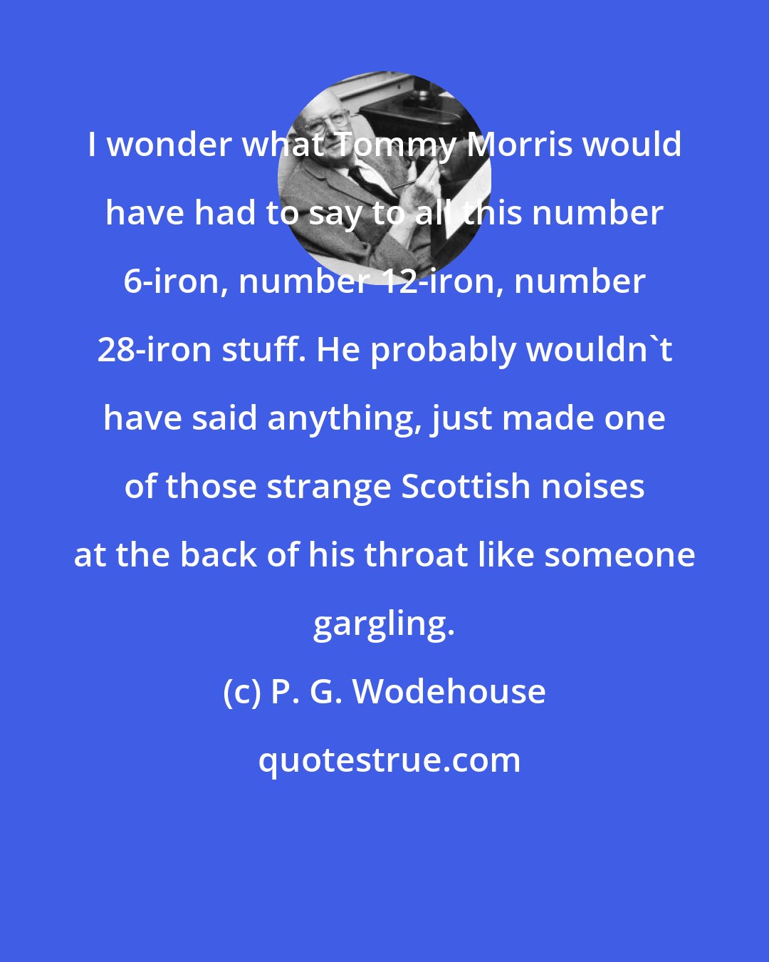 P. G. Wodehouse: I wonder what Tommy Morris would have had to say to all this number 6-iron, number 12-iron, number 28-iron stuff. He probably wouldn't have said anything, just made one of those strange Scottish noises at the back of his throat like someone gargling.