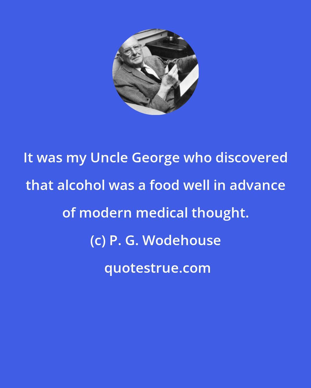 P. G. Wodehouse: It was my Uncle George who discovered that alcohol was a food well in advance of modern medical thought.