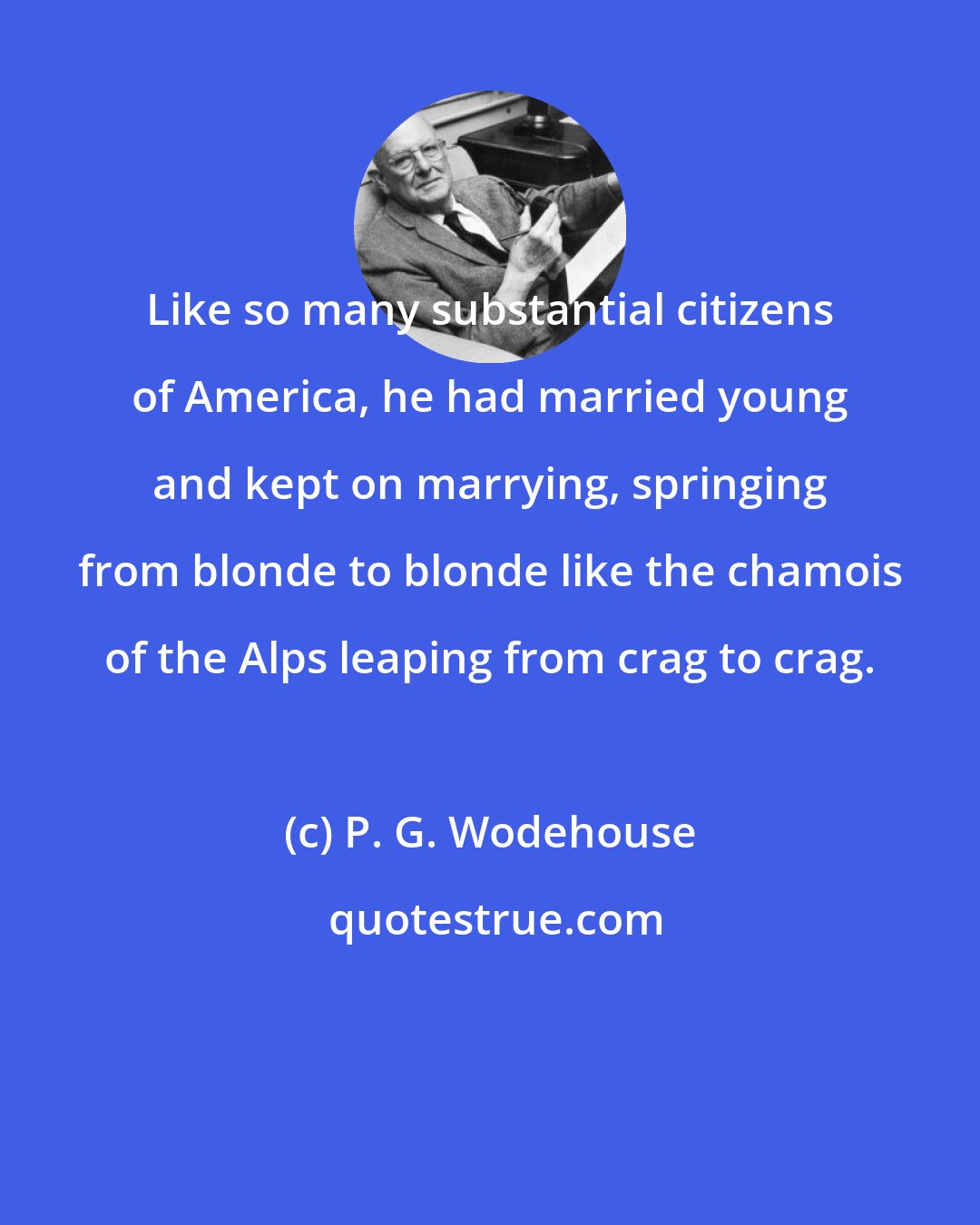 P. G. Wodehouse: Like so many substantial citizens of America, he had married young and kept on marrying, springing from blonde to blonde like the chamois of the Alps leaping from crag to crag.