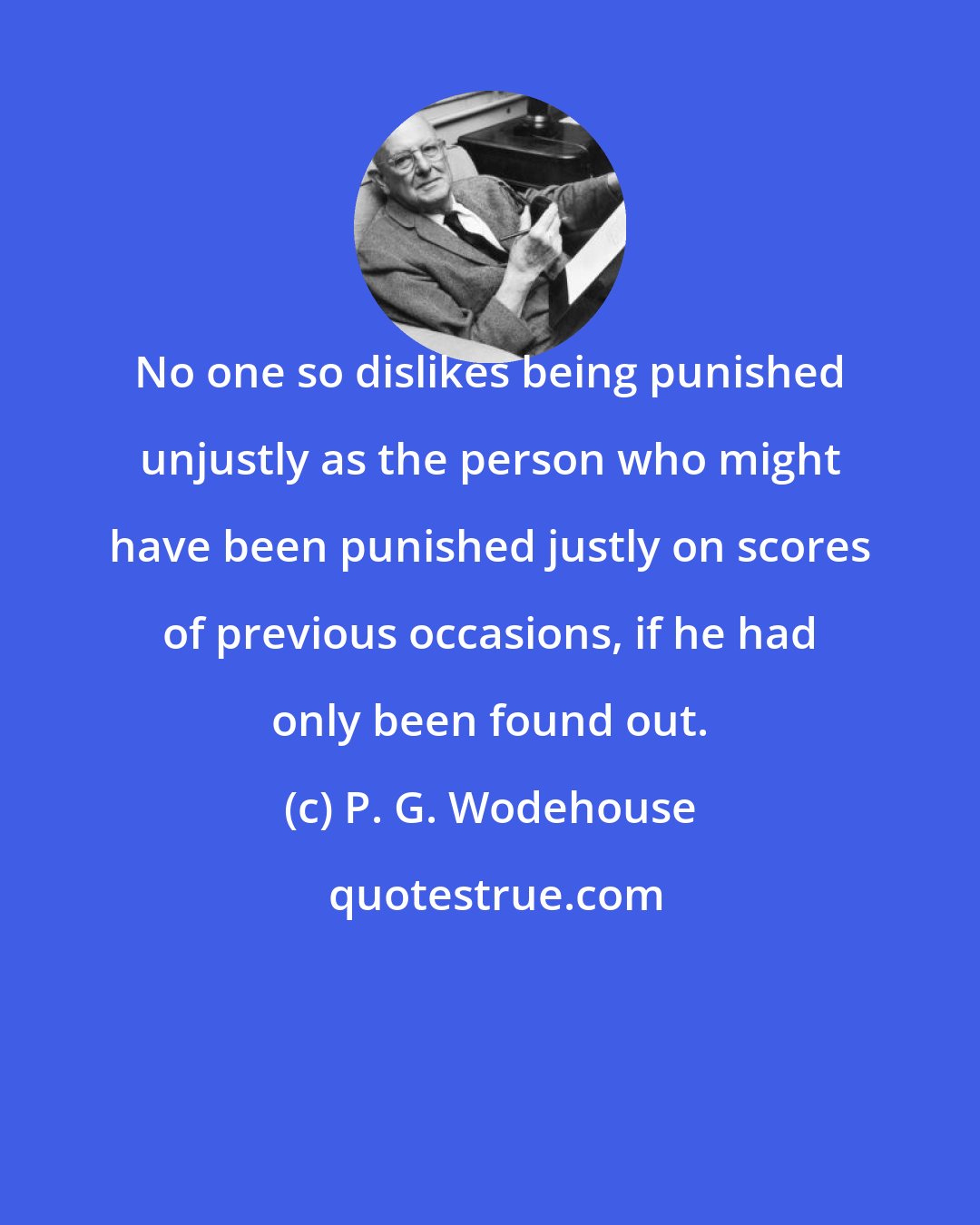 P. G. Wodehouse: No one so dislikes being punished unjustly as the person who might have been punished justly on scores of previous occasions, if he had only been found out.