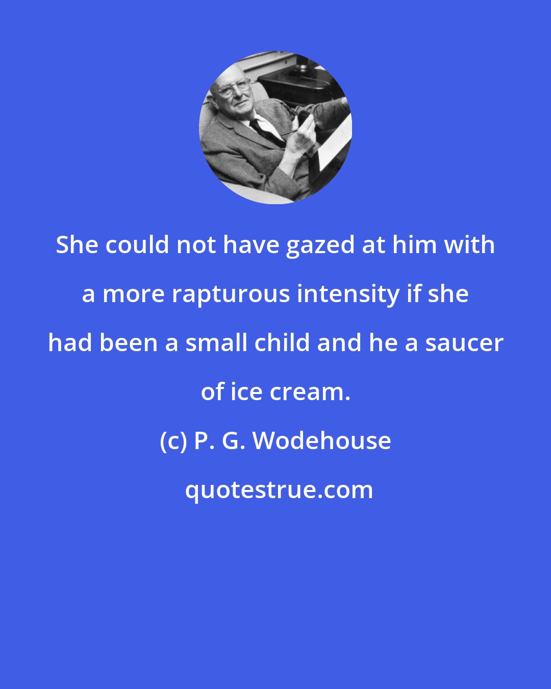 P. G. Wodehouse: She could not have gazed at him with a more rapturous intensity if she had been a small child and he a saucer of ice cream.