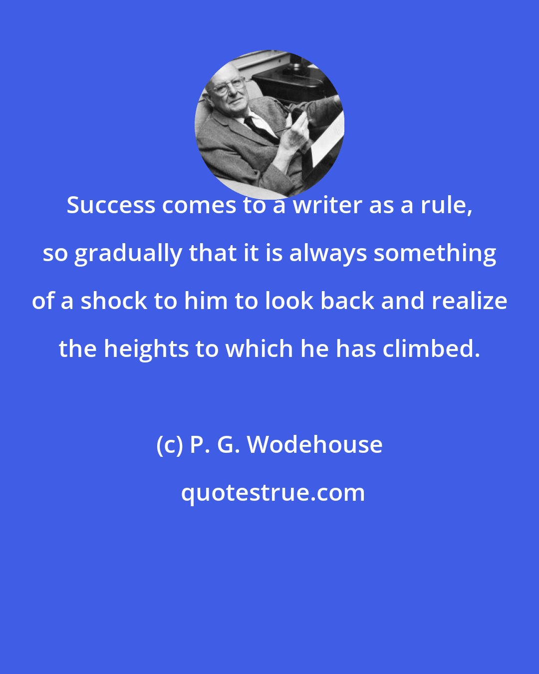 P. G. Wodehouse: Success comes to a writer as a rule, so gradually that it is always something of a shock to him to look back and realize the heights to which he has climbed.