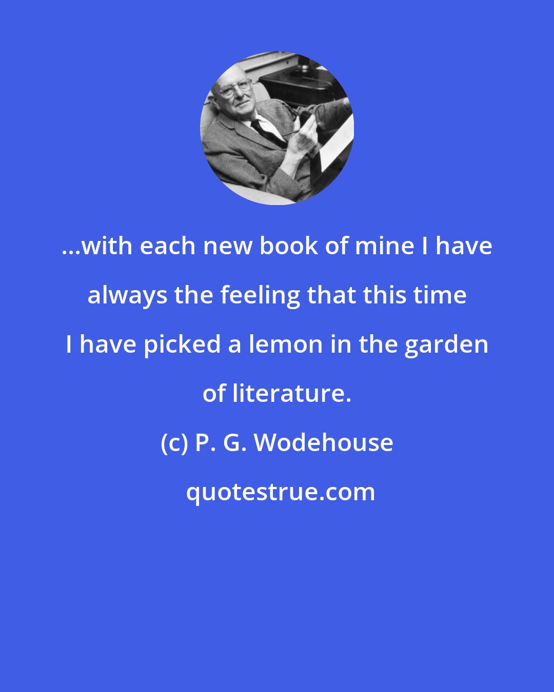P. G. Wodehouse: ...with each new book of mine I have always the feeling that this time I have picked a lemon in the garden of literature.