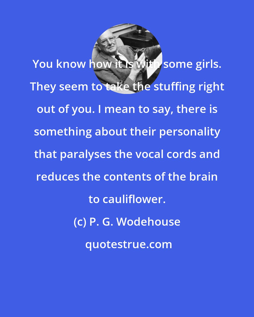 P. G. Wodehouse: You know how it is with some girls. They seem to take the stuffing right out of you. I mean to say, there is something about their personality that paralyses the vocal cords and reduces the contents of the brain to cauliflower.