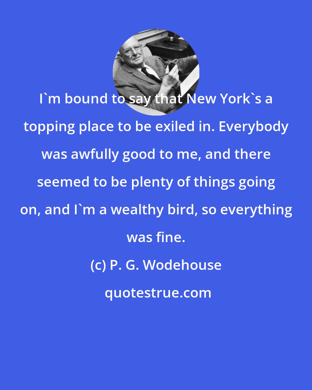 P. G. Wodehouse: I'm bound to say that New York's a topping place to be exiled in. Everybody was awfully good to me, and there seemed to be plenty of things going on, and I'm a wealthy bird, so everything was fine.