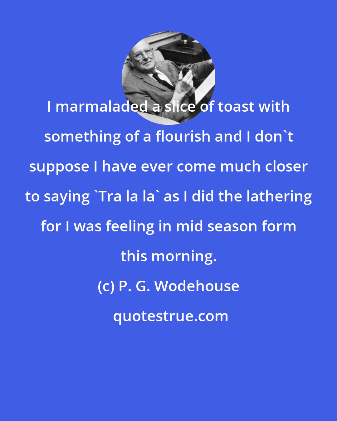 P. G. Wodehouse: I marmaladed a slice of toast with something of a flourish and I don't suppose I have ever come much closer to saying 'Tra la la' as I did the lathering for I was feeling in mid season form this morning.