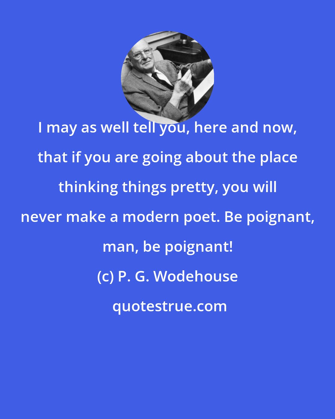 P. G. Wodehouse: I may as well tell you, here and now, that if you are going about the place thinking things pretty, you will never make a modern poet. Be poignant, man, be poignant!