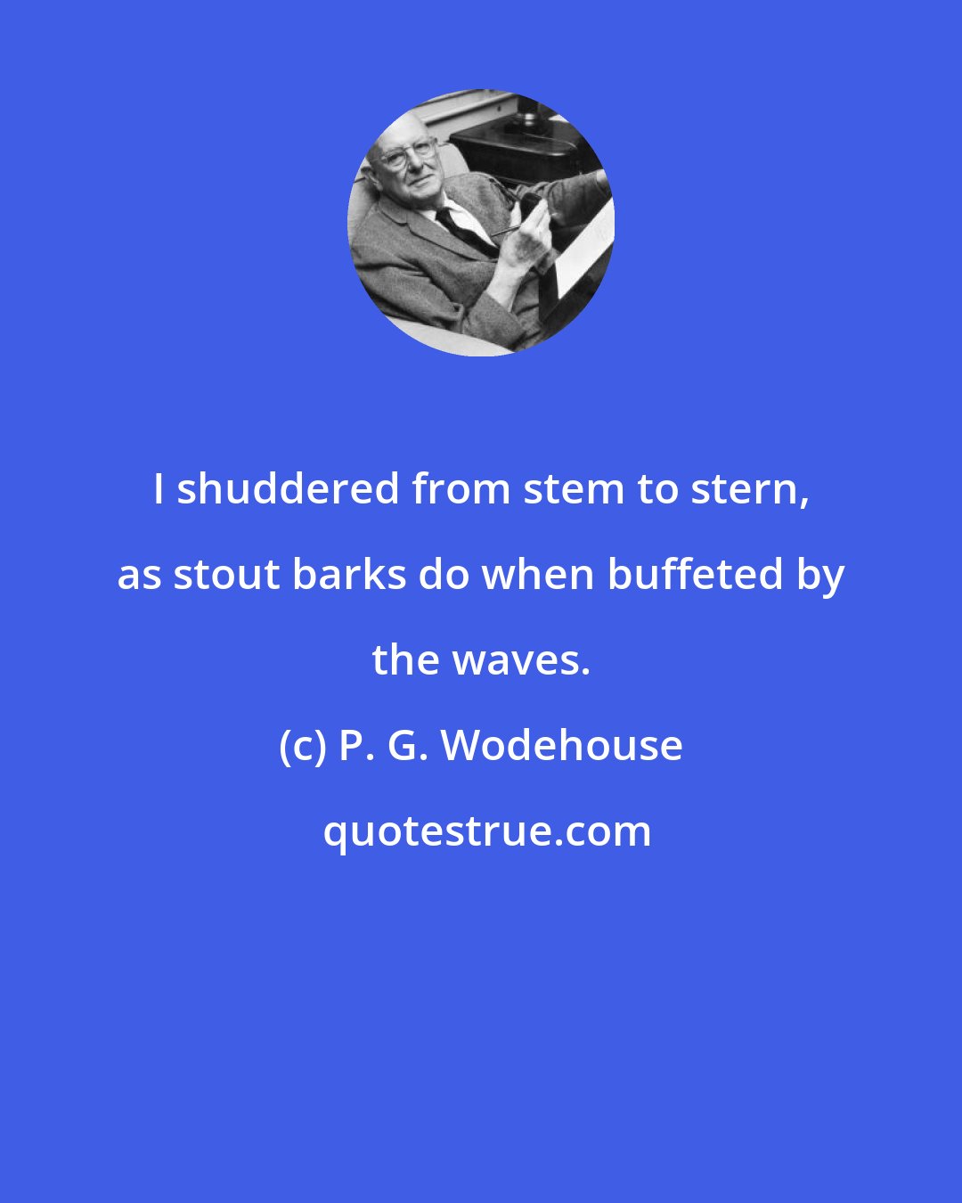 P. G. Wodehouse: I shuddered from stem to stern, as stout barks do when buffeted by the waves.