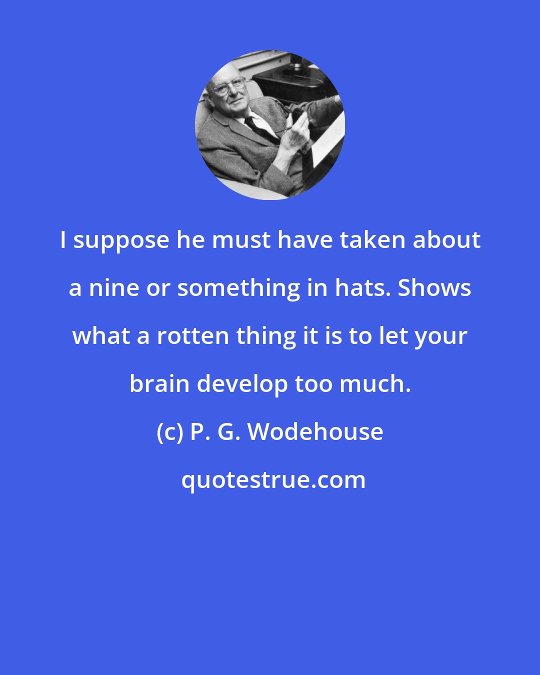 P. G. Wodehouse: I suppose he must have taken about a nine or something in hats. Shows what a rotten thing it is to let your brain develop too much.