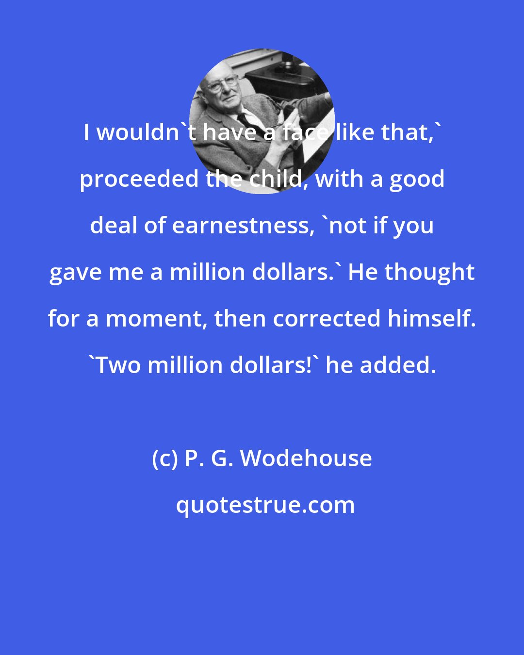 P. G. Wodehouse: I wouldn't have a face like that,' proceeded the child, with a good deal of earnestness, 'not if you gave me a million dollars.' He thought for a moment, then corrected himself. 'Two million dollars!' he added.