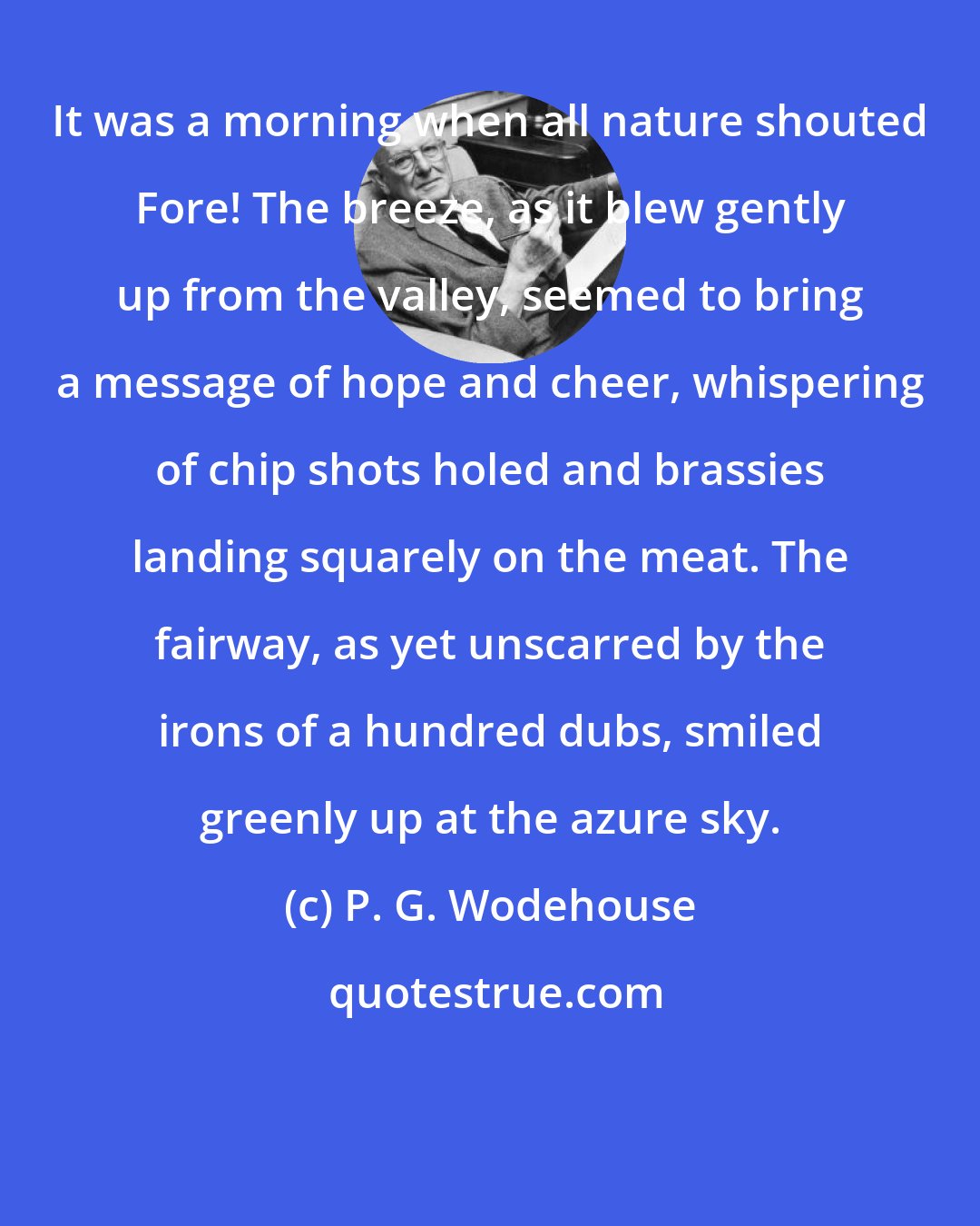 P. G. Wodehouse: It was a morning when all nature shouted Fore! The breeze, as it blew gently up from the valley, seemed to bring a message of hope and cheer, whispering of chip shots holed and brassies landing squarely on the meat. The fairway, as yet unscarred by the irons of a hundred dubs, smiled greenly up at the azure sky.