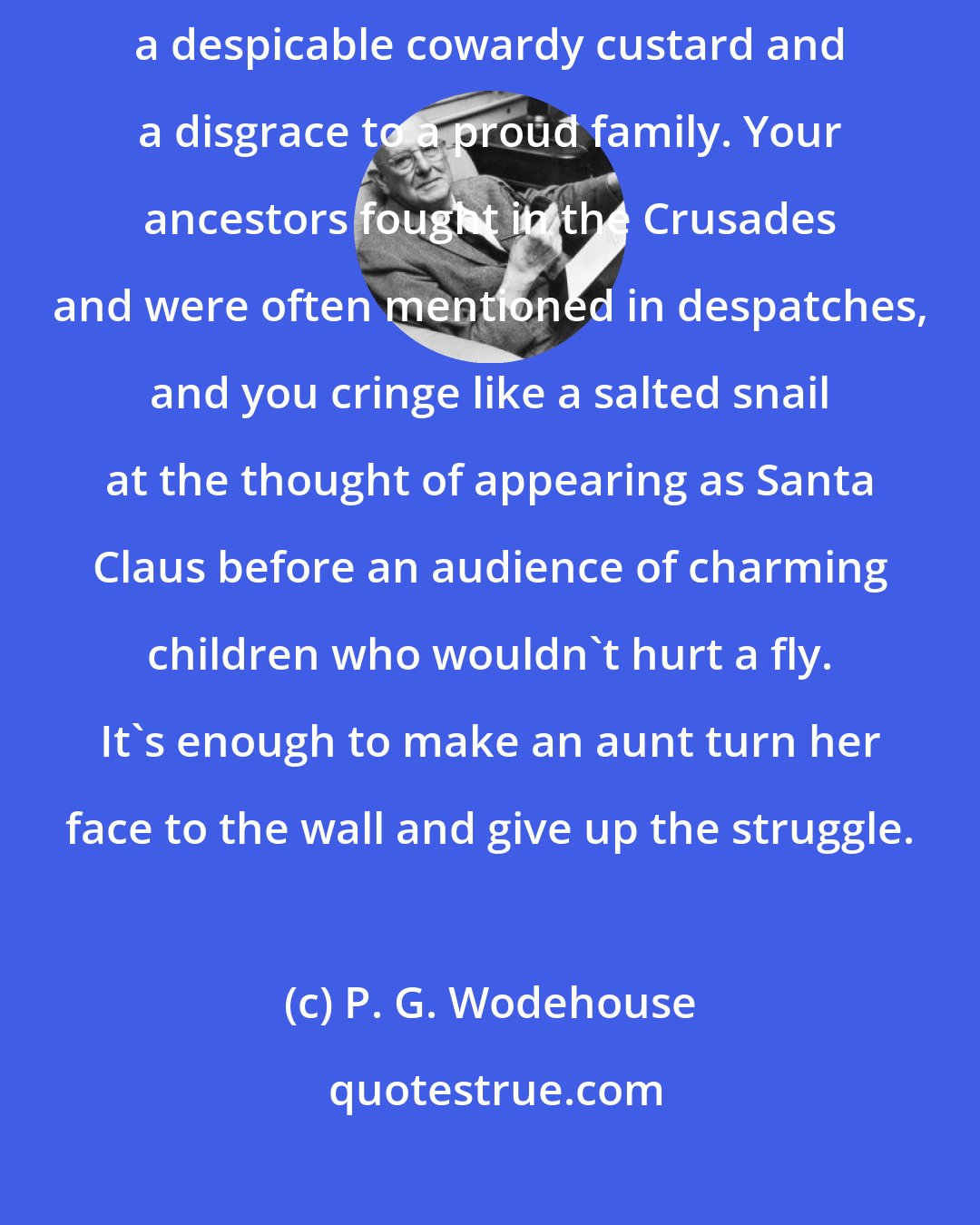 P. G. Wodehouse: It would take more than long-stemmed roses to change my view that you're a despicable cowardy custard and a disgrace to a proud family. Your ancestors fought in the Crusades and were often mentioned in despatches, and you cringe like a salted snail at the thought of appearing as Santa Claus before an audience of charming children who wouldn't hurt a fly. It's enough to make an aunt turn her face to the wall and give up the struggle.