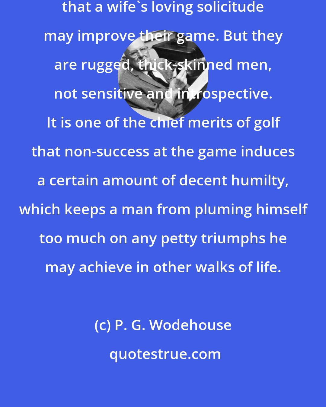 P. G. Wodehouse: Many bad golfers marry, feeling that a wife's loving solicitude may improve their game. But they are rugged, thick-skinned men, not sensitive and introspective. It is one of the chief merits of golf that non-success at the game induces a certain amount of decent humilty, which keeps a man from pluming himself too much on any petty triumphs he may achieve in other walks of life.