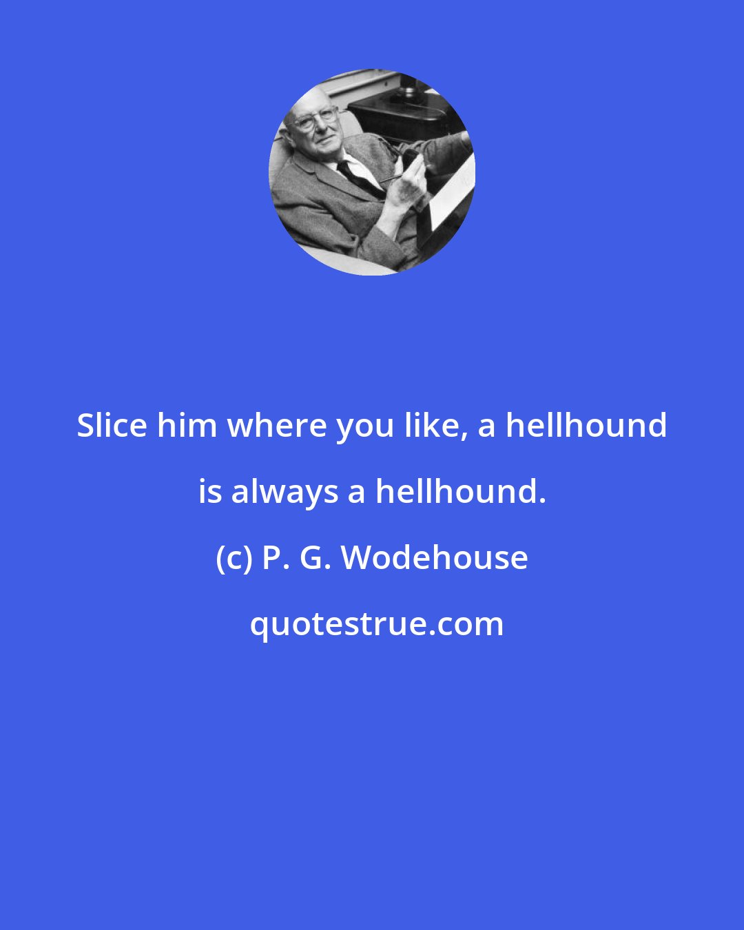 P. G. Wodehouse: Slice him where you like, a hellhound is always a hellhound.