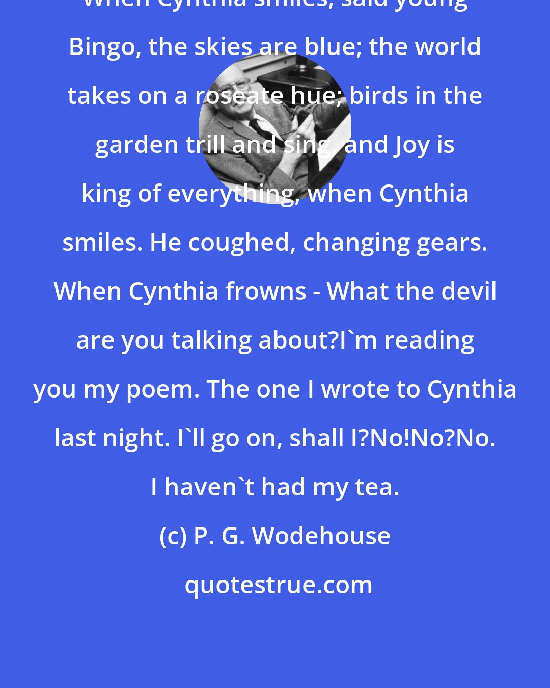 P. G. Wodehouse: When Cynthia smiles, said young Bingo, the skies are blue; the world takes on a roseate hue; birds in the garden trill and sing, and Joy is king of everything, when Cynthia smiles. He coughed, changing gears. When Cynthia frowns - What the devil are you talking about?I'm reading you my poem. The one I wrote to Cynthia last night. I'll go on, shall I?No!No?No. I haven't had my tea.