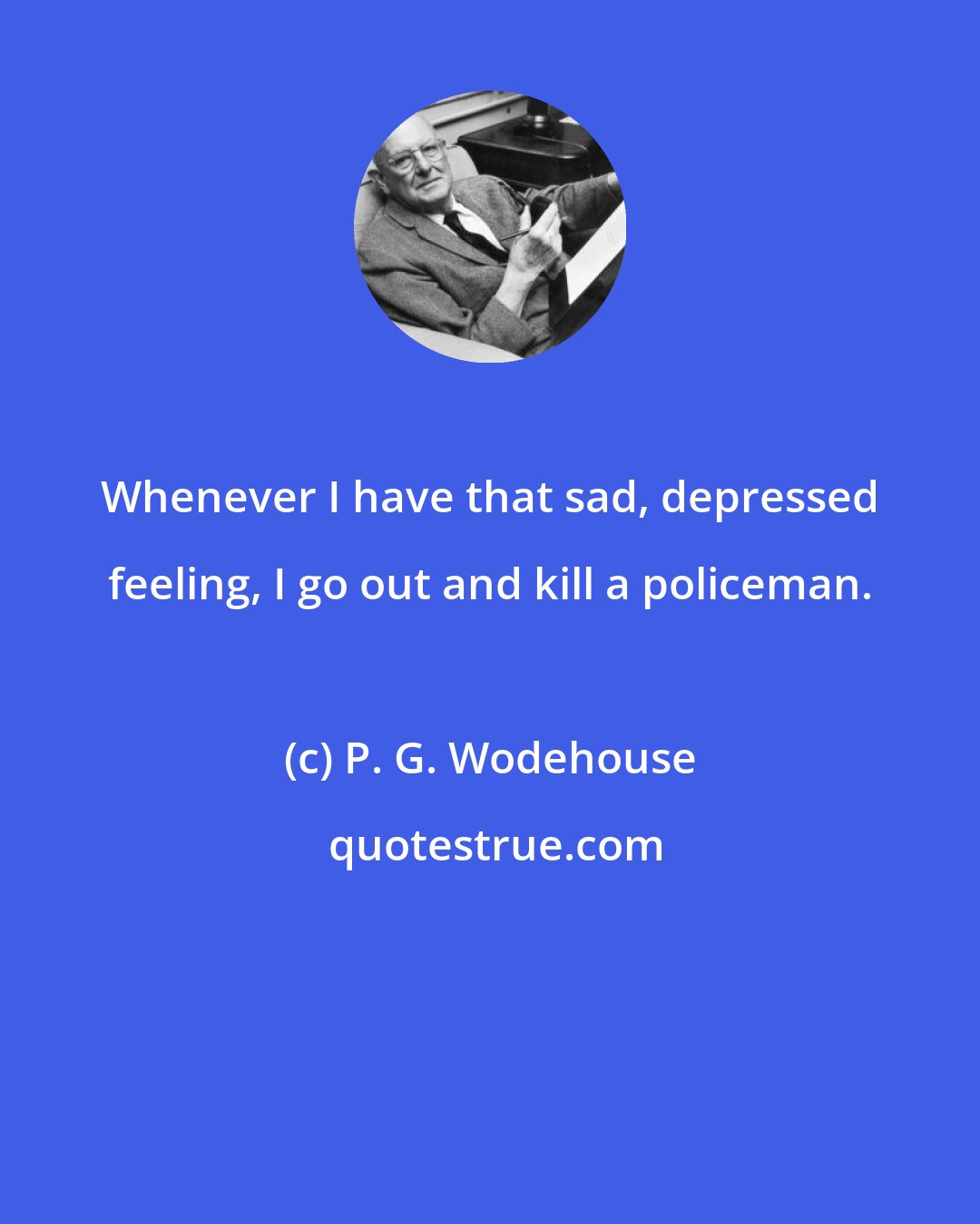 P. G. Wodehouse: Whenever I have that sad, depressed feeling, I go out and kill a policeman.