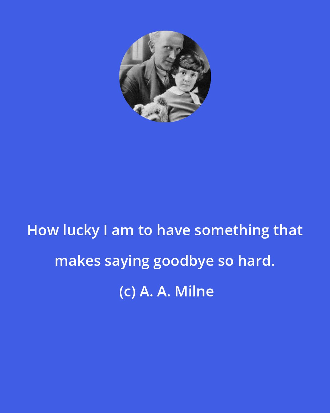 A. A. Milne: How lucky I am to have something that makes saying goodbye so hard.