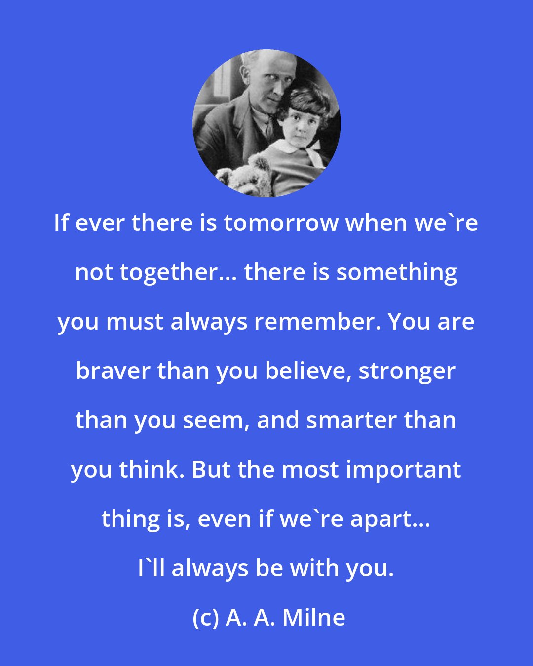 A. A. Milne: If ever there is tomorrow when we're not together... there is something you must always remember. You are braver than you believe, stronger than you seem, and smarter than you think. But the most important thing is, even if we're apart... I'll always be with you.
