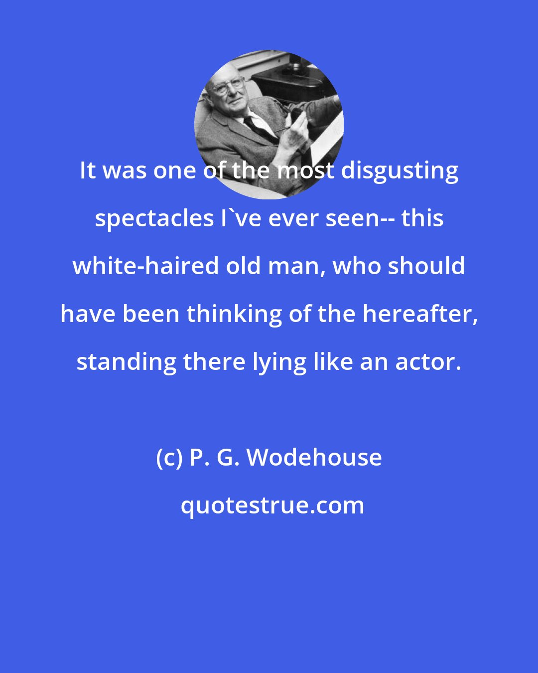 P. G. Wodehouse: It was one of the most disgusting spectacles I've ever seen-- this white-haired old man, who should have been thinking of the hereafter, standing there lying like an actor.