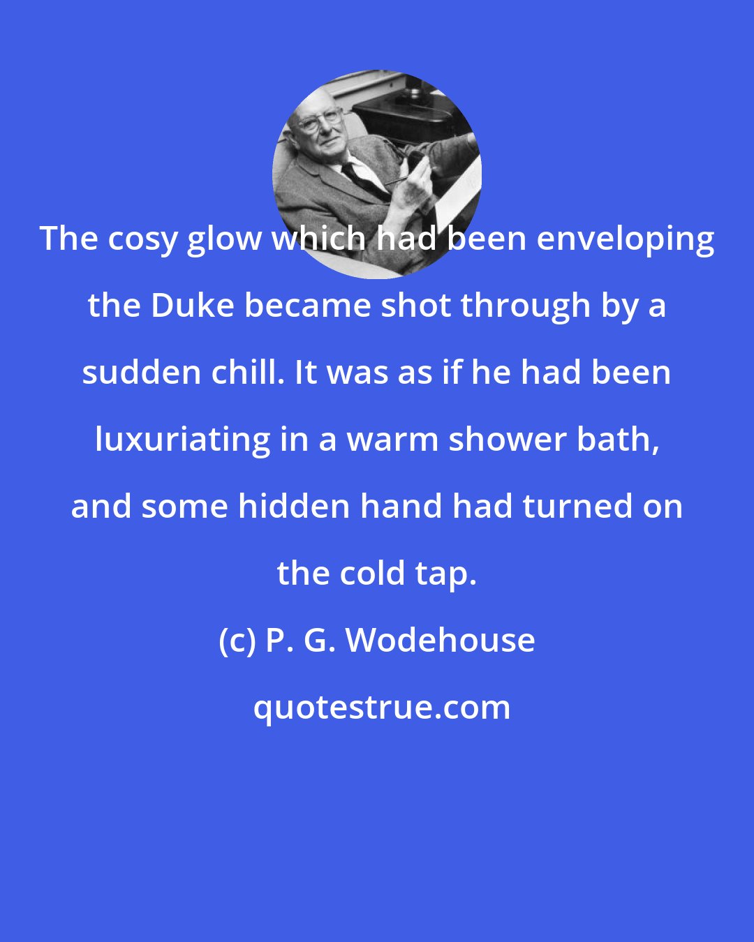 P. G. Wodehouse: The cosy glow which had been enveloping the Duke became shot through by a sudden chill. It was as if he had been luxuriating in a warm shower bath, and some hidden hand had turned on the cold tap.