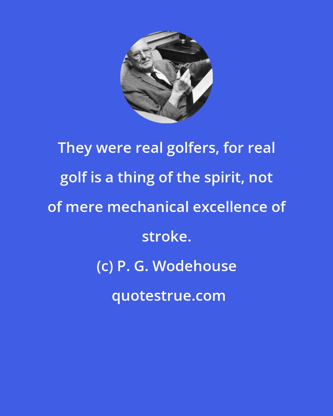 P. G. Wodehouse: They were real golfers, for real golf is a thing of the spirit, not of mere mechanical excellence of stroke.