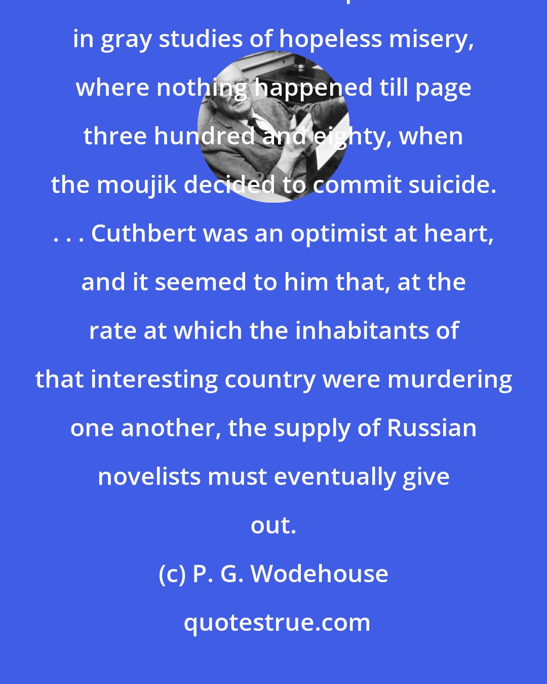 P. G. Wodehouse: This Vladimir Brusiloff to whom I have referred was the famous Russian novelist. . . . Vladimir specialized in gray studies of hopeless misery, where nothing happened till page three hundred and eighty, when the moujik decided to commit suicide. . . . Cuthbert was an optimist at heart, and it seemed to him that, at the rate at which the inhabitants of that interesting country were murdering one another, the supply of Russian novelists must eventually give out.