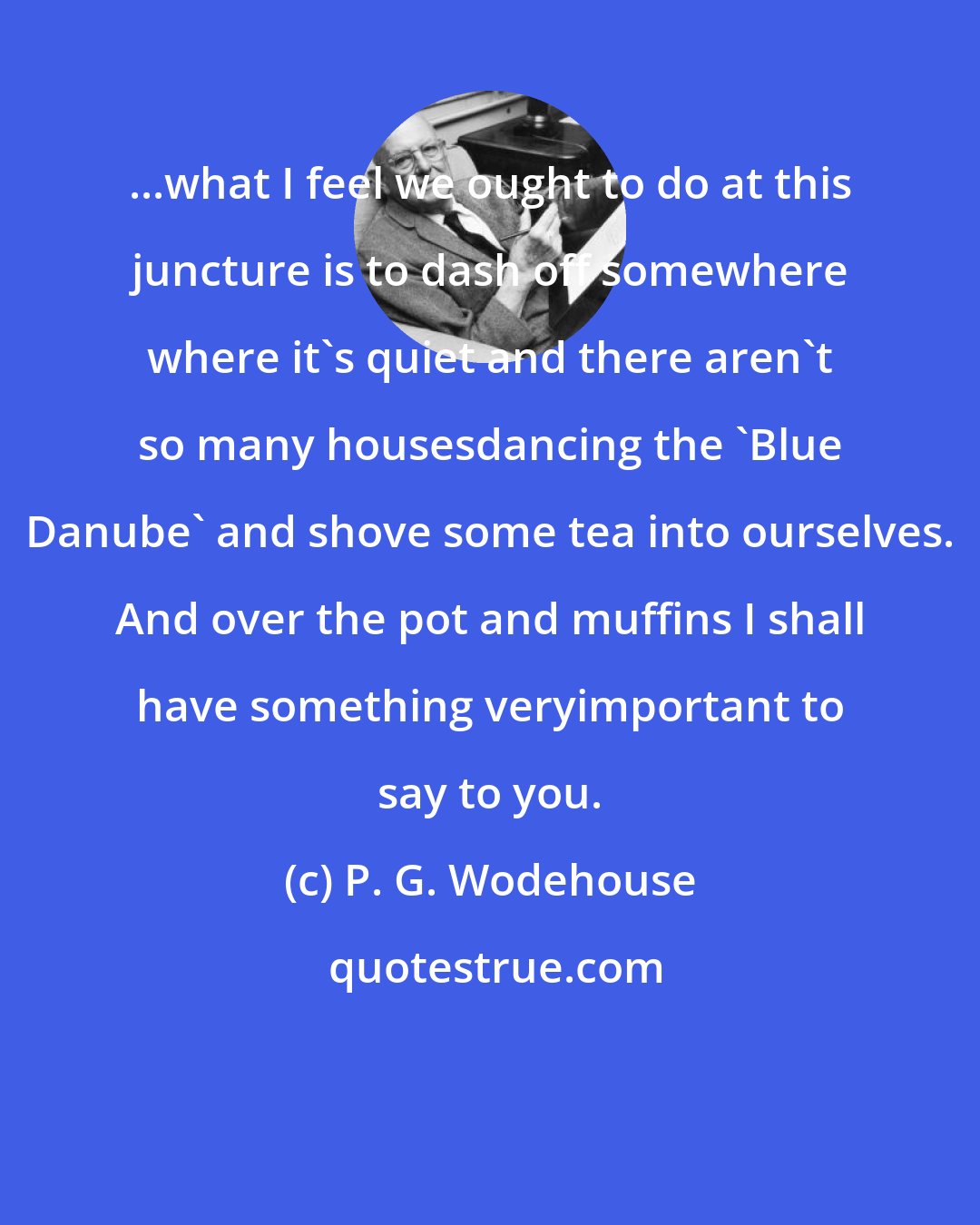 P. G. Wodehouse: ...what I feel we ought to do at this juncture is to dash off somewhere where it's quiet and there aren't so many housesdancing the 'Blue Danube' and shove some tea into ourselves. And over the pot and muffins I shall have something veryimportant to say to you.