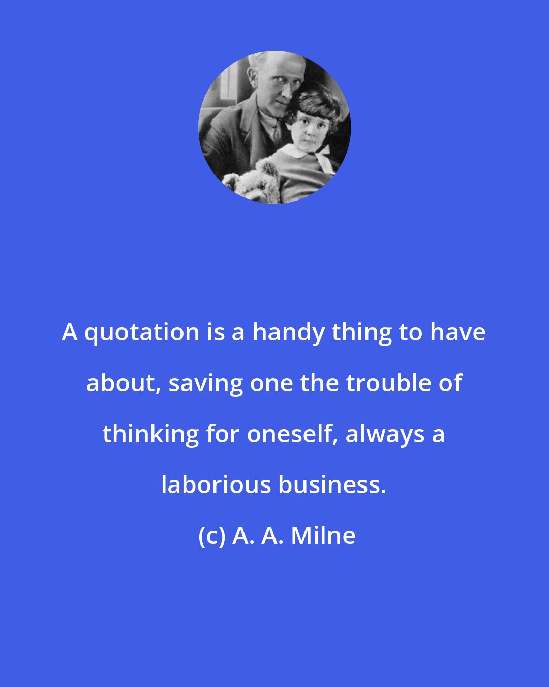 A. A. Milne: A quotation is a handy thing to have about, saving one the trouble of thinking for oneself, always a laborious business.