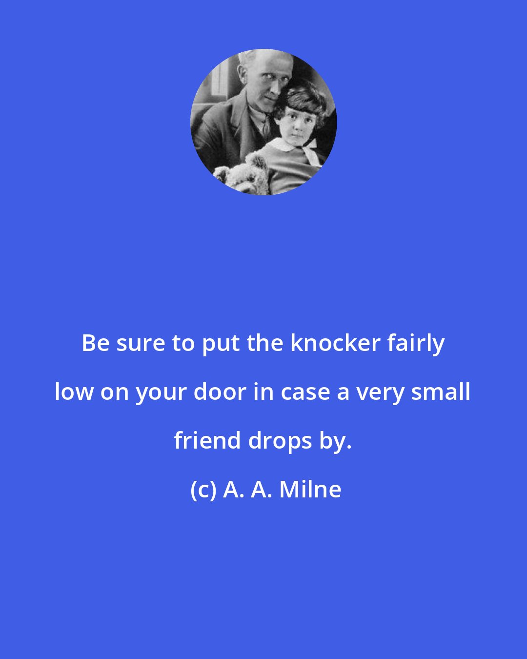 A. A. Milne: Be sure to put the knocker fairly low on your door in case a very small friend drops by.