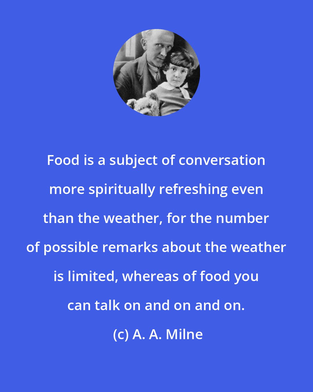 A. A. Milne: Food is a subject of conversation more spiritually refreshing even than the weather, for the number of possible remarks about the weather is limited, whereas of food you can talk on and on and on.