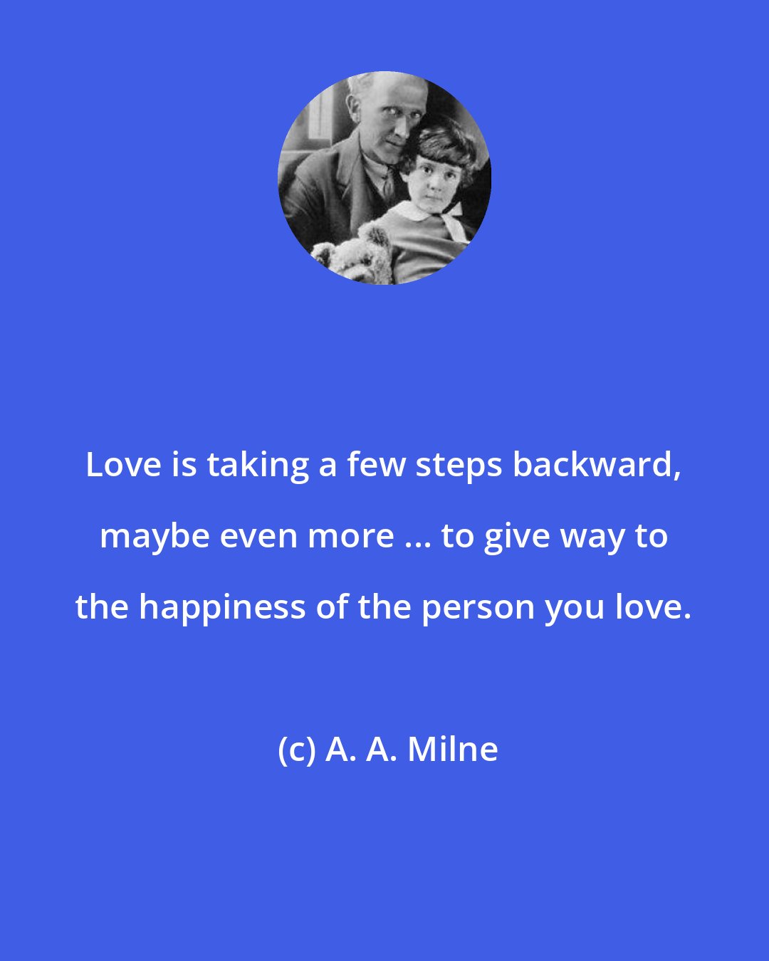 A. A. Milne: Love is taking a few steps backward, maybe even more ... to give way to the happiness of the person you love.