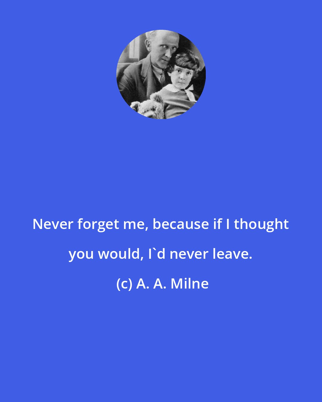 A. A. Milne: Never forget me, because if I thought you would, I'd never leave.