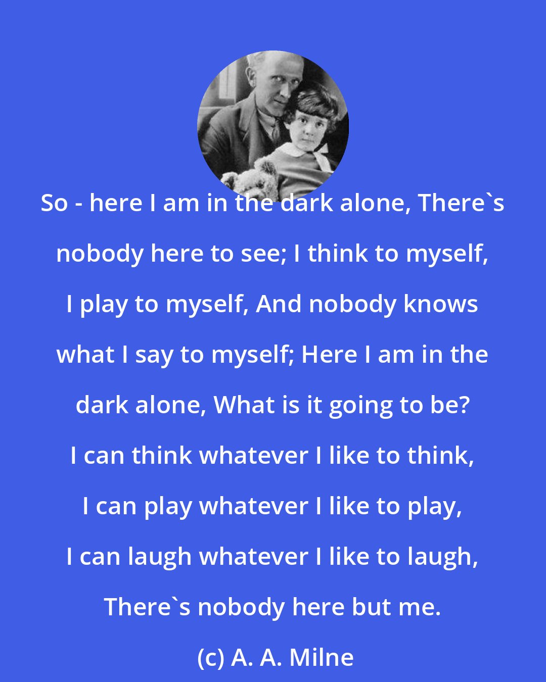 A. A. Milne: So - here I am in the dark alone, There's nobody here to see; I think to myself, I play to myself, And nobody knows what I say to myself; Here I am in the dark alone, What is it going to be? I can think whatever I like to think, I can play whatever I like to play, I can laugh whatever I like to laugh, There's nobody here but me.