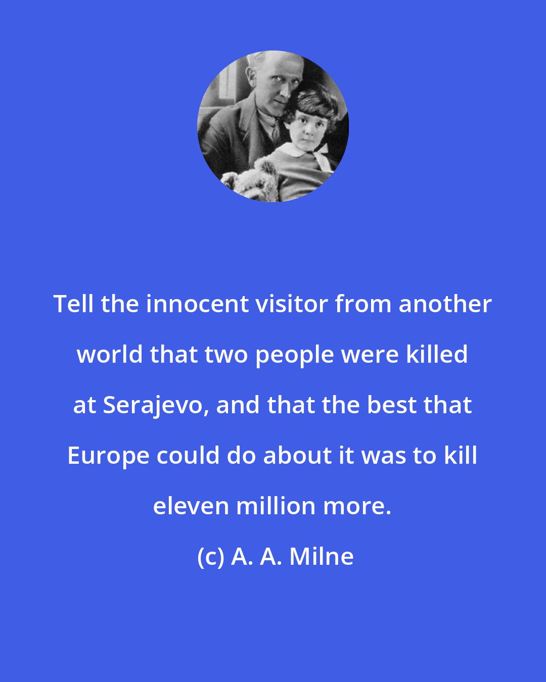 A. A. Milne: Tell the innocent visitor from another world that two people were killed at Serajevo, and that the best that Europe could do about it was to kill eleven million more.