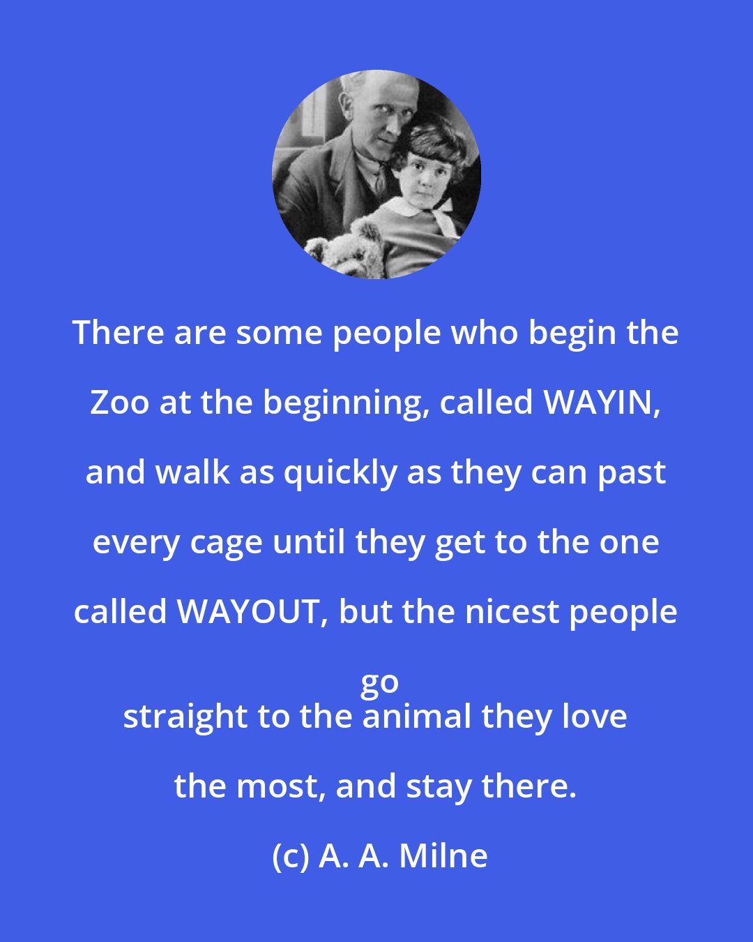 A. A. Milne: There are some people who begin the Zoo at the beginning, called WAYIN, and walk as quickly as they can past every cage until they get to the one called WAYOUT, but the nicest people go
 straight to the animal they love the most, and stay there.