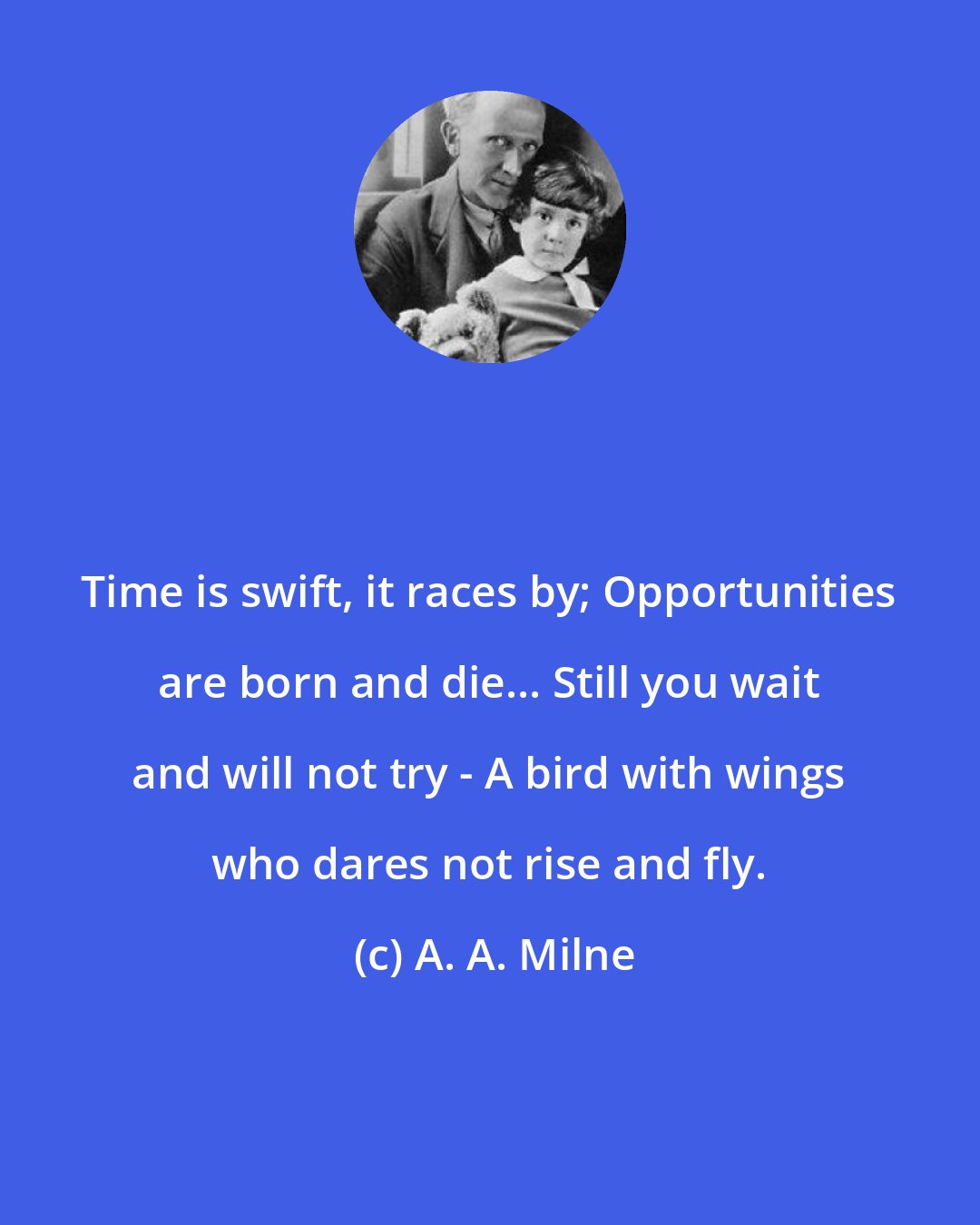 A. A. Milne: Time is swift, it races by; Opportunities are born and die... Still you wait and will not try - A bird with wings who dares not rise and fly.