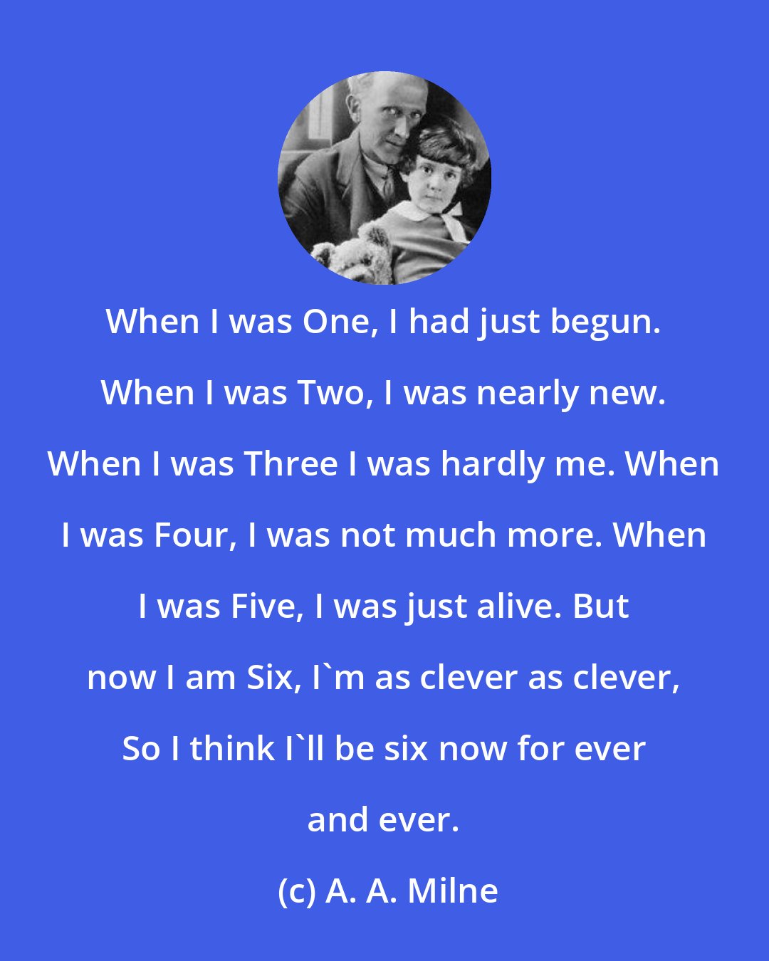 A. A. Milne: When I was One, I had just begun. When I was Two, I was nearly new. When I was Three I was hardly me. When I was Four, I was not much more. When I was Five, I was just alive. But now I am Six, I'm as clever as clever, So I think I'll be six now for ever and ever.