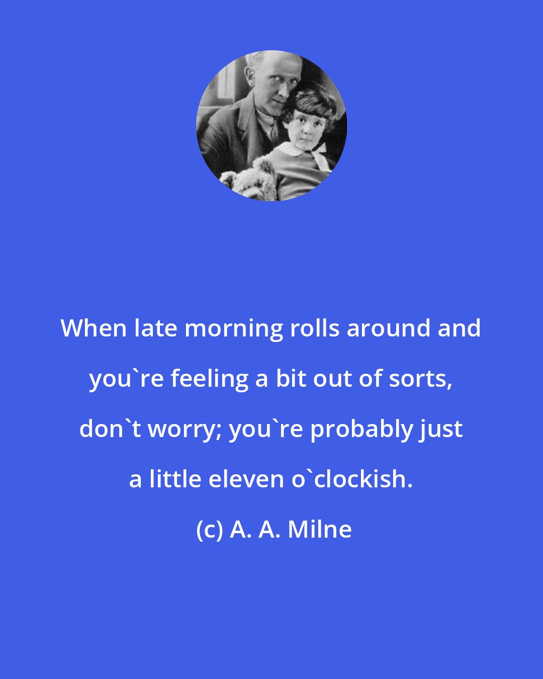 A. A. Milne: When late morning rolls around and you're feeling a bit out of sorts, don't worry; you're probably just a little eleven o'clockish.