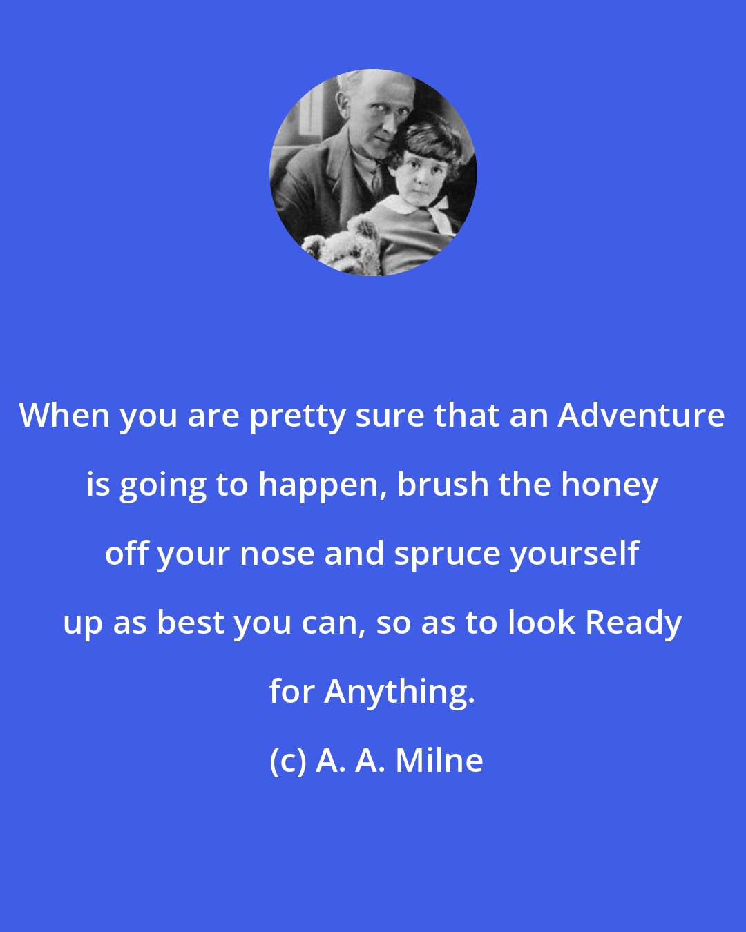 A. A. Milne: When you are pretty sure that an Adventure is going to happen, brush the honey off your nose and spruce yourself up as best you can, so as to look Ready for Anything.