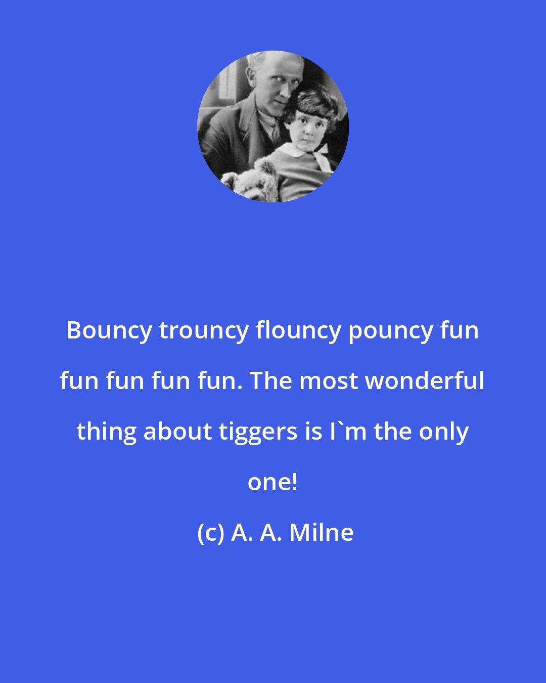 A. A. Milne: Bouncy trouncy flouncy pouncy fun fun fun fun fun. The most wonderful thing about tiggers is I'm the only one!