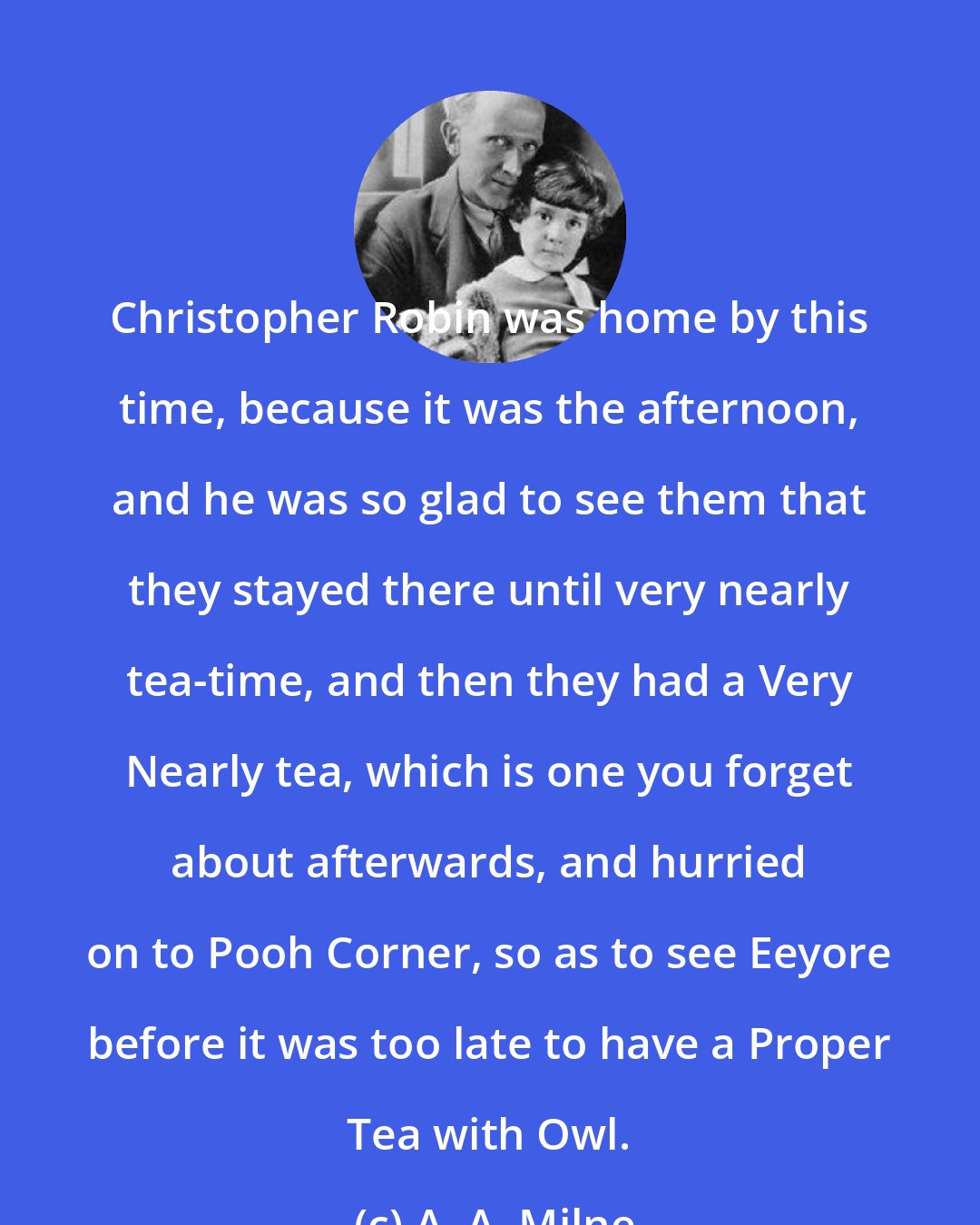 A. A. Milne: Christopher Robin was home by this time, because it was the afternoon, and he was so glad to see them that they stayed there until very nearly tea-time, and then they had a Very Nearly tea, which is one you forget about afterwards, and hurried on to Pooh Corner, so as to see Eeyore before it was too late to have a Proper Tea with Owl.
