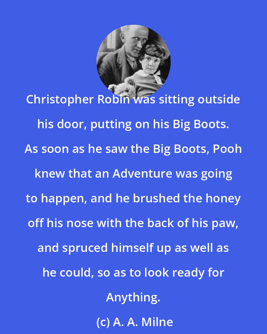 A. A. Milne: Christopher Robin was sitting outside his door, putting on his Big Boots. As soon as he saw the Big Boots, Pooh knew that an Adventure was going to happen, and he brushed the honey off his nose with the back of his paw, and spruced himself up as well as he could, so as to look ready for Anything.