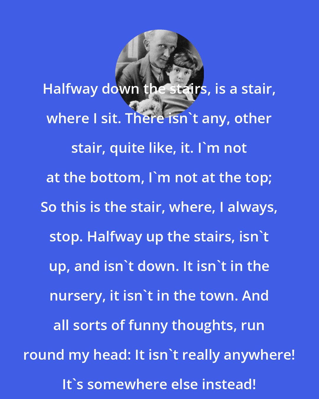 A. A. Milne: Halfway down the stairs, is a stair, where I sit. There isn't any, other stair, quite like, it. I'm not at the bottom, I'm not at the top; So this is the stair, where, I always, stop. Halfway up the stairs, isn't up, and isn't down. It isn't in the nursery, it isn't in the town. And all sorts of funny thoughts, run round my head: It isn't really anywhere! It's somewhere else instead!