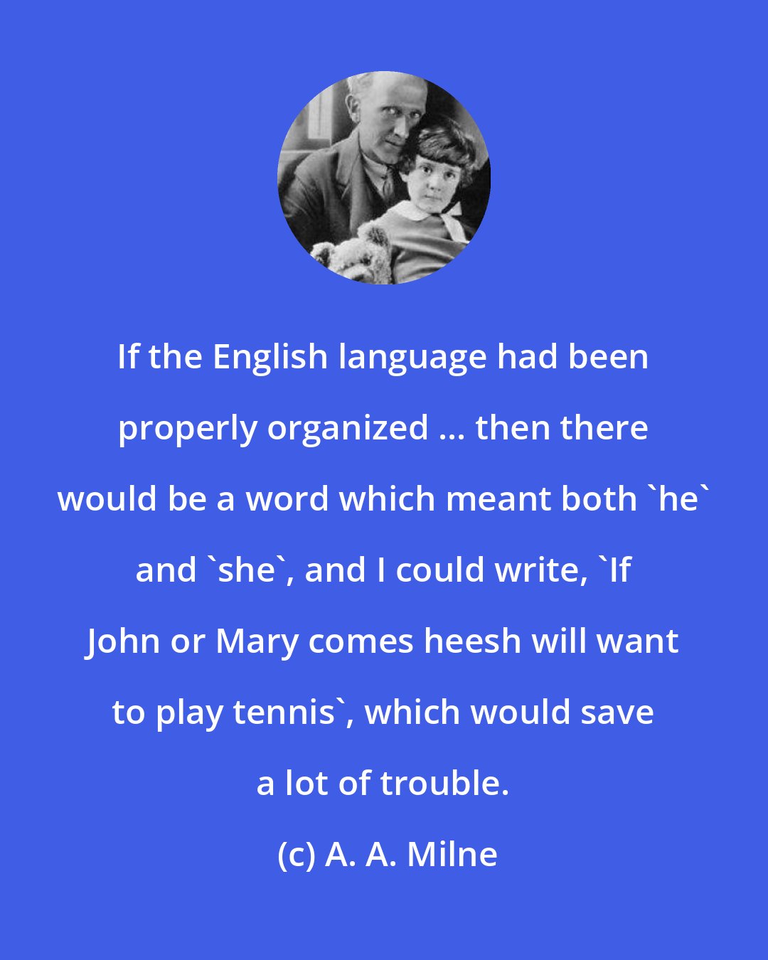 A. A. Milne: If the English language had been properly organized ... then there would be a word which meant both 'he' and 'she', and I could write, 'If John or Mary comes heesh will want to play tennis', which would save a lot of trouble.