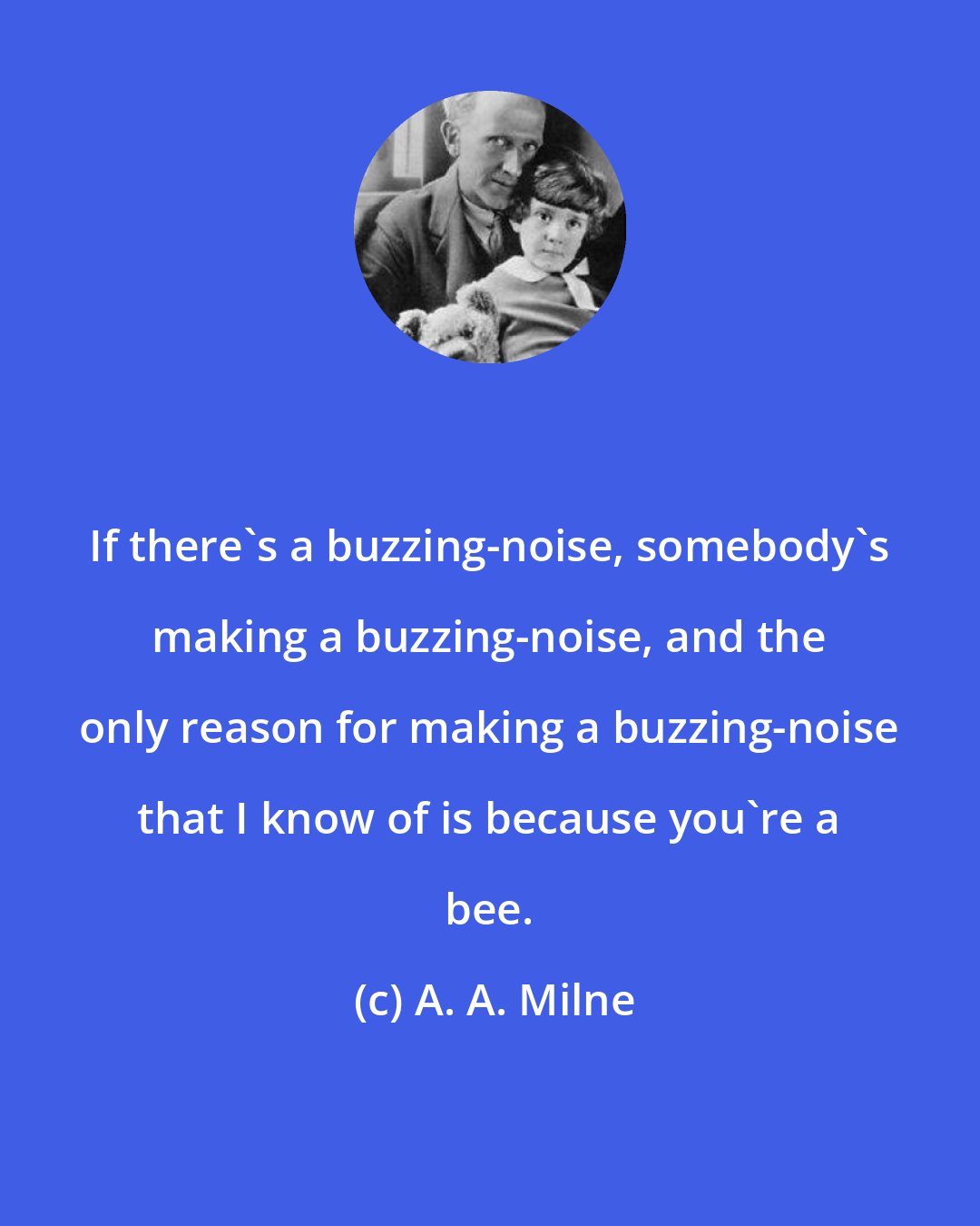 A. A. Milne: If there's a buzzing-noise, somebody's making a buzzing-noise, and the only reason for making a buzzing-noise that I know of is because you're a bee.