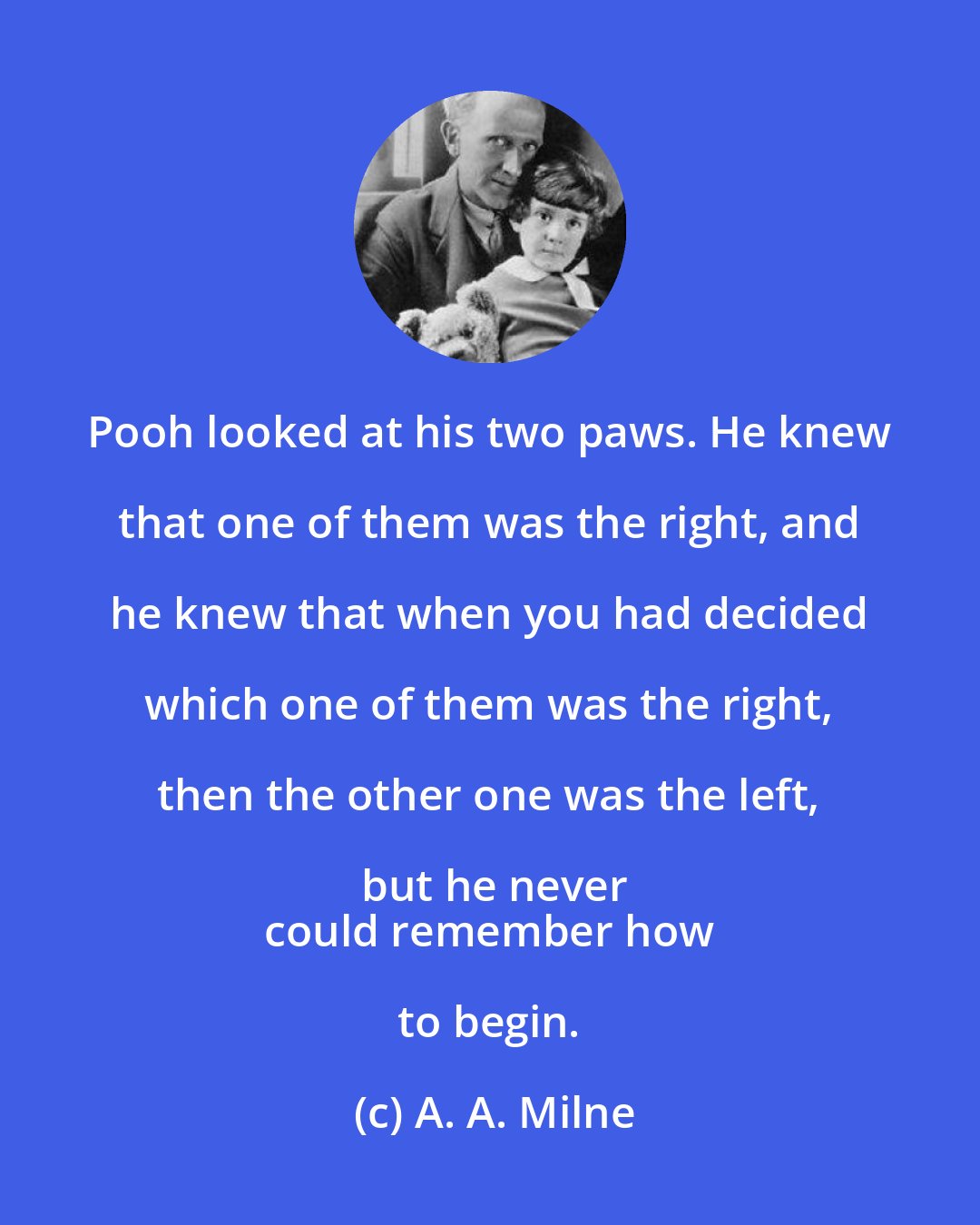 A. A. Milne: Pooh looked at his two paws. He knew that one of them was the right, and he knew that when you had decided which one of them was the right, then the other one was the left, but he never
 could remember how to begin.