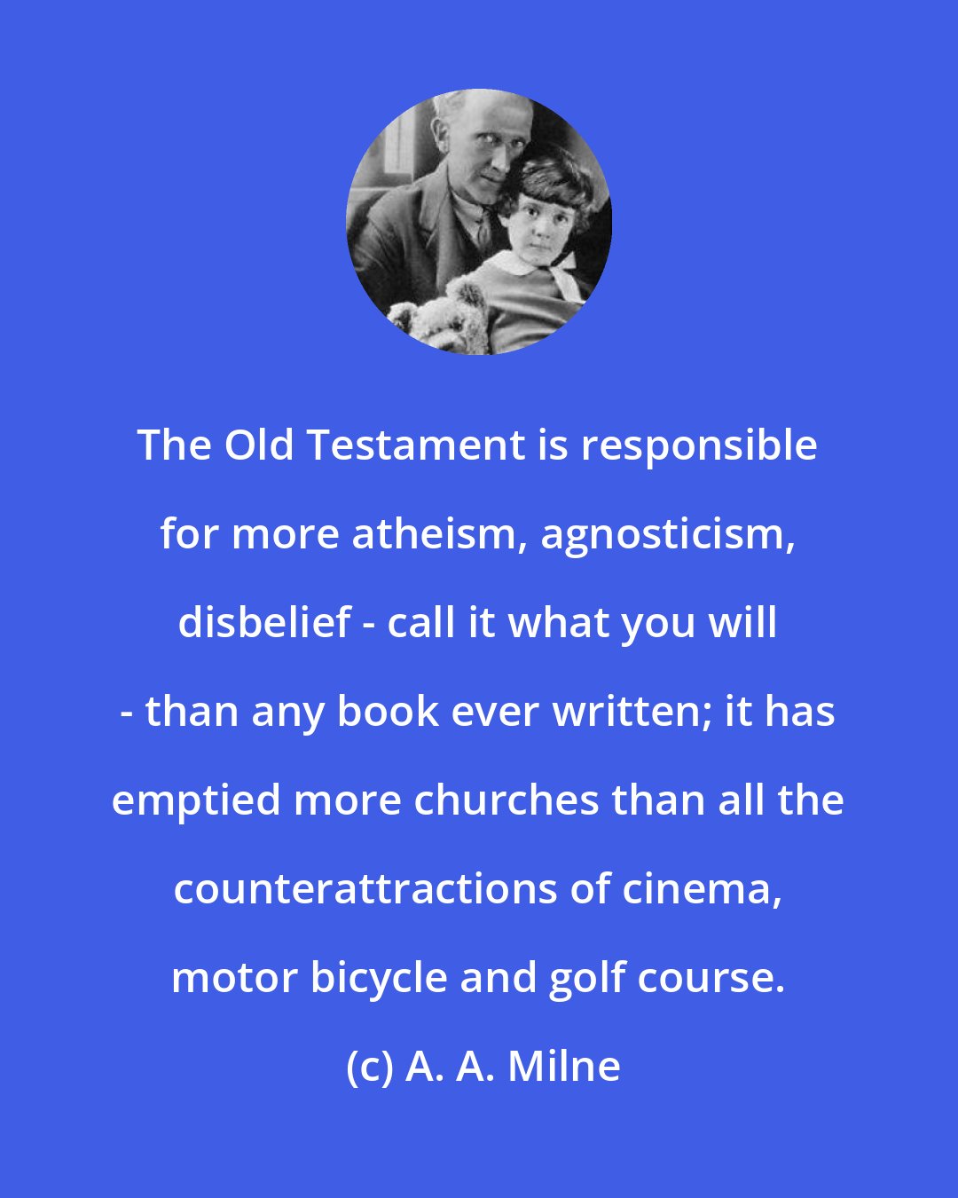 A. A. Milne: The Old Testament is responsible for more atheism, agnosticism, disbelief - call it what you will - than any book ever written; it has emptied more churches than all the counterattractions of cinema, motor bicycle and golf course.