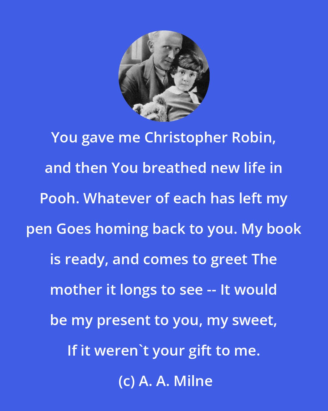 A. A. Milne: You gave me Christopher Robin, and then You breathed new life in Pooh. Whatever of each has left my pen Goes homing back to you. My book is ready, and comes to greet The mother it longs to see -- It would be my present to you, my sweet, If it weren't your gift to me.