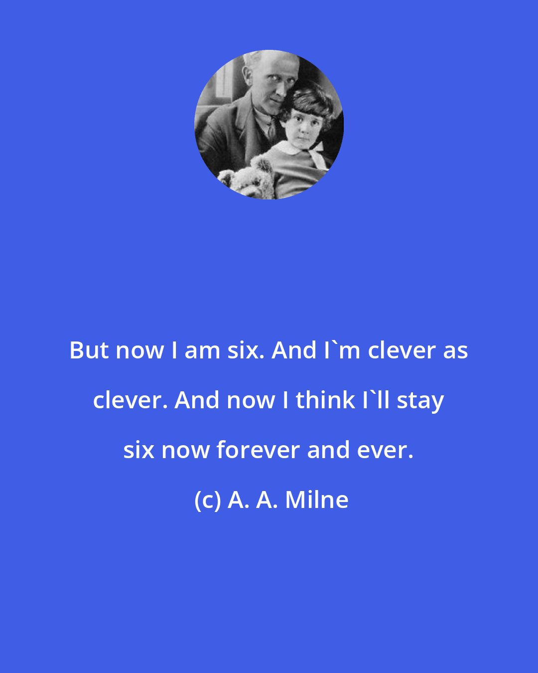 A. A. Milne: But now I am six. And I'm clever as clever. And now I think I'll stay six now forever and ever.