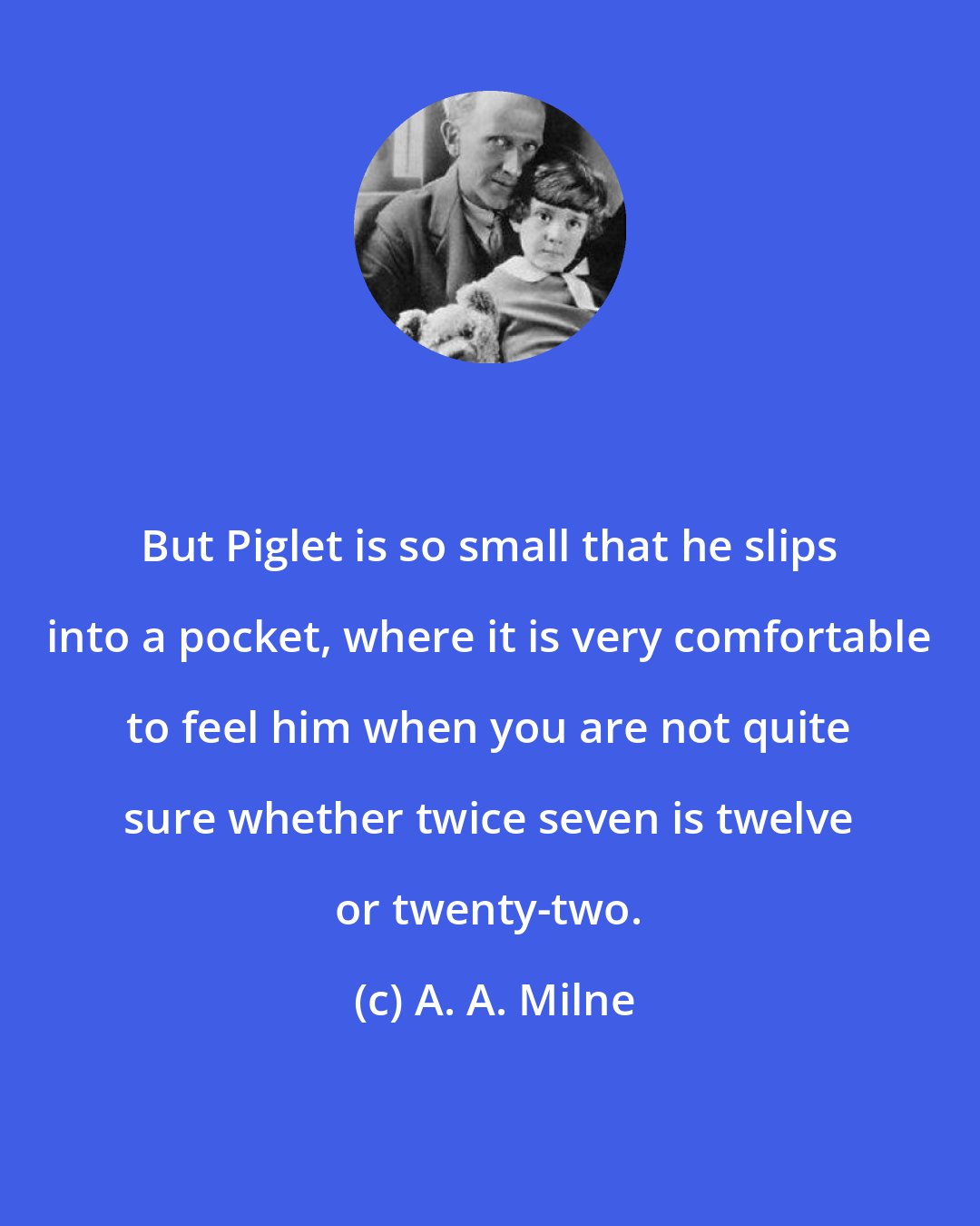 A. A. Milne: But Piglet is so small that he slips into a pocket, where it is very comfortable to feel him when you are not quite sure whether twice seven is twelve or twenty-two.